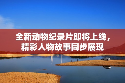 全新动物纪录片即将上线，精彩人物故事同步展现