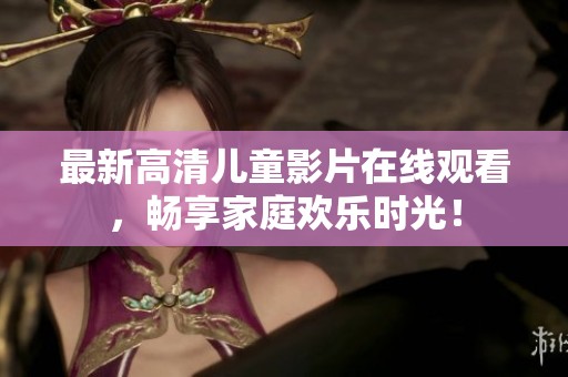 最新高清儿童影片在线观看，畅享家庭欢乐时光！