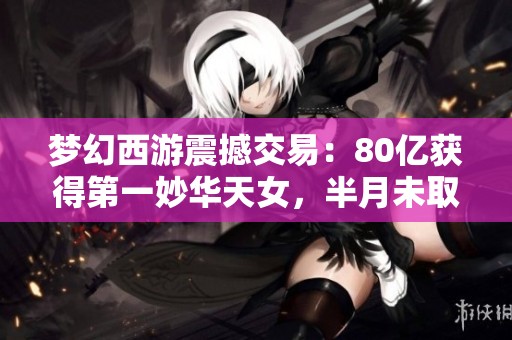 梦幻西游震撼交易：80亿获得第一妙华天女，半月未取出背后故事