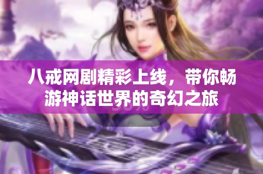 八戒网剧精彩上线，带你畅游神话世界的奇幻之旅