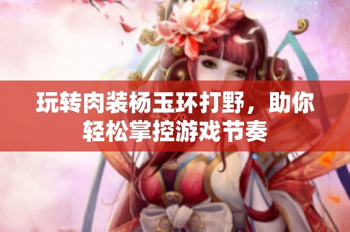 玩转肉装杨玉环打野，助你轻松掌控游戏节奏