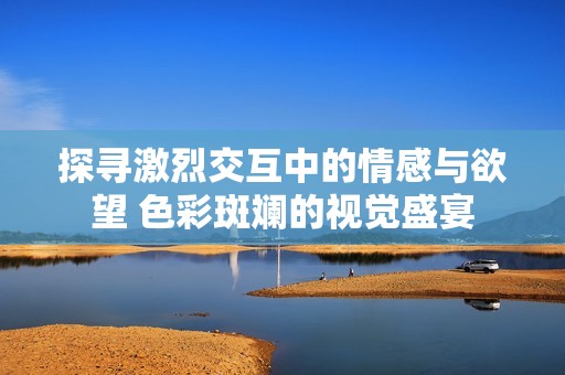 探寻激烈交互中的情感与欲望 色彩斑斓的视觉盛宴