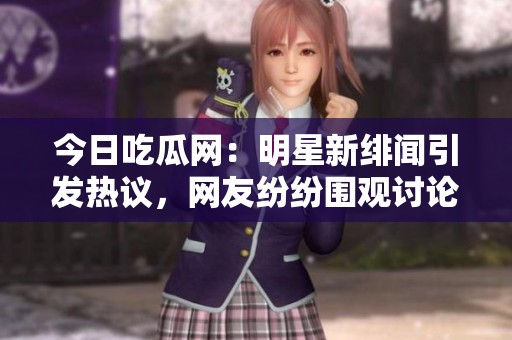 今日吃瓜网：明星新绯闻引发热议，网友纷纷围观讨论