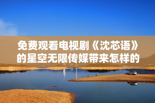 免费观看电视剧《沈芯语》的星空无限传媒带来怎样的精彩内容