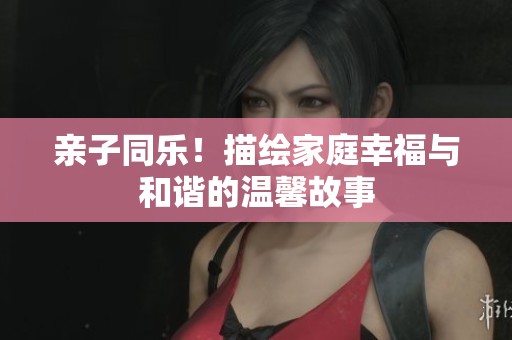 亲子同乐！描绘家庭幸福与和谐的温馨故事