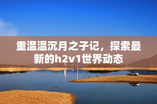 重温温沉月之子记，探索最新的h2v1世界动态