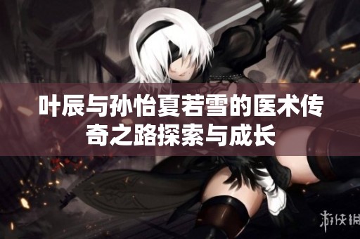 叶辰与孙怡夏若雪的医术传奇之路探索与成长