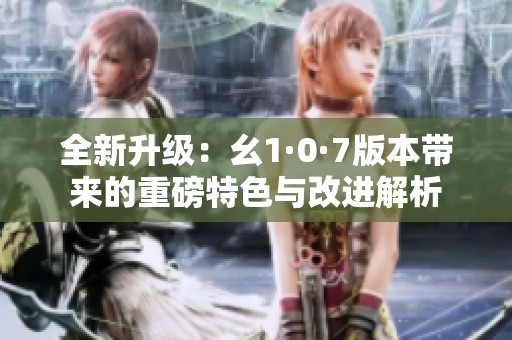 全新升级：幺1·0·7版本带来的重磅特色与改进解析