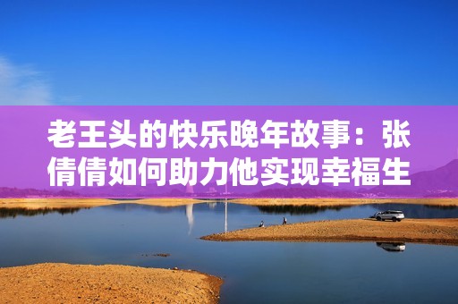 老王头的快乐晚年故事：张倩倩如何助力他实现幸福生活
