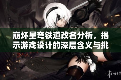崩坏星穹铁道改名分析，揭示游戏设计的深层含义与挑战