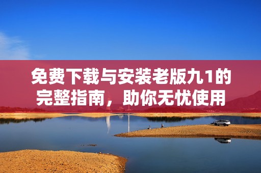 免费下载与安装老版九1的完整指南，助你无忧使用