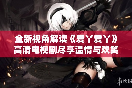 全新视角解读《爱丫爱丫》高清电视剧尽享温情与欢笑