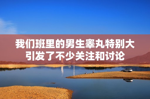 我们班里的男生睾丸特别大引发了不少关注和讨论