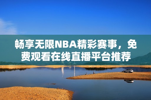 畅享无限NBA精彩赛事，免费观看在线直播平台推荐