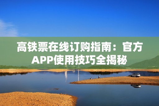 高铁票在线订购指南：官方APP使用技巧全揭秘