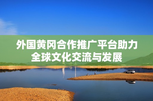 外国黄冈合作推广平台助力全球文化交流与发展