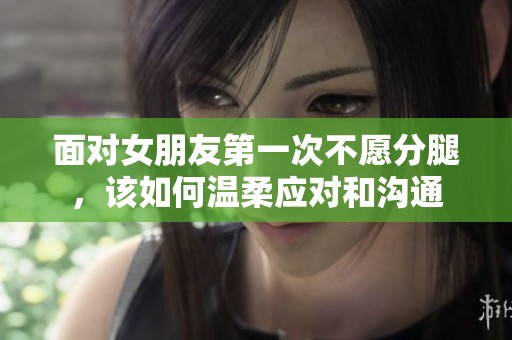 面对女朋友第一次不愿分腿，该如何温柔应对和沟通