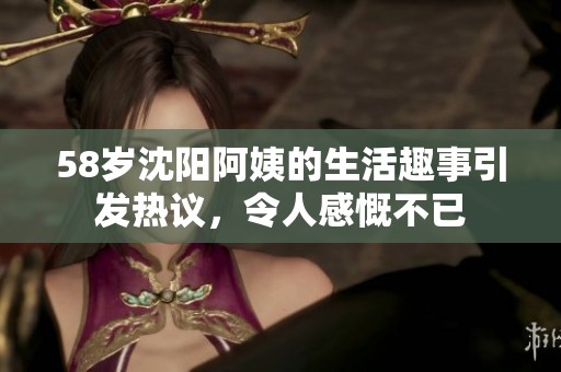 58岁沈阳阿姨的生活趣事引发热议，令人感慨不已