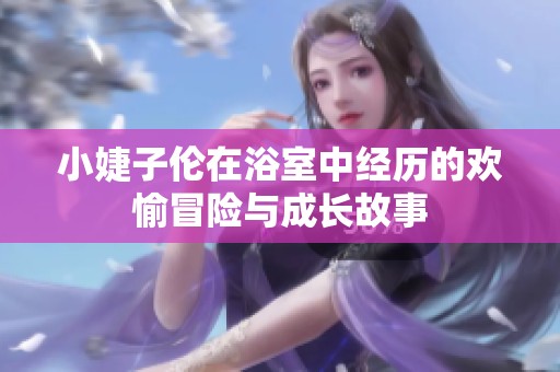 小婕子伦在浴室中经历的欢愉冒险与成长故事