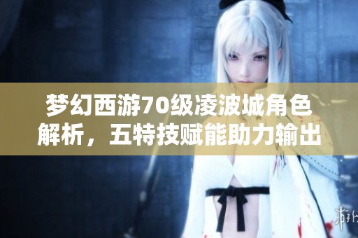 梦幻西游70级凌波城角色解析，五特技赋能助力输出与辅助双重修炼