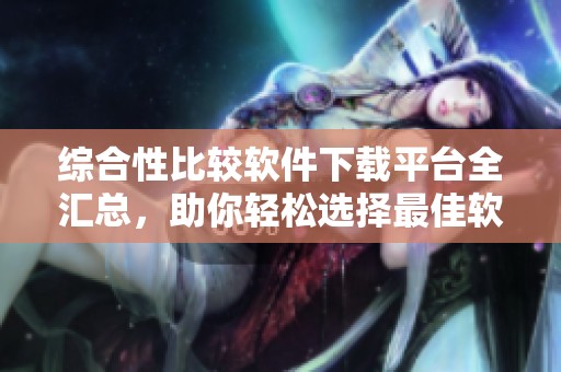综合性比较软件下载平台全汇总，助你轻松选择最佳软件