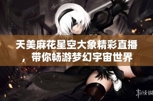 天美麻花星空大象精彩直播，带你畅游梦幻宇宙世界