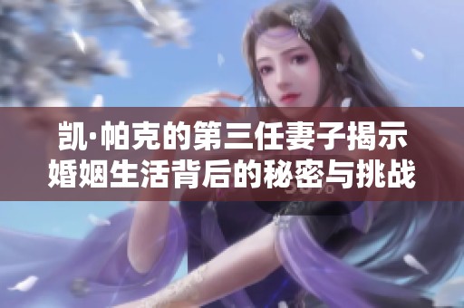 凯·帕克的第三任妻子揭示婚姻生活背后的秘密与挑战
