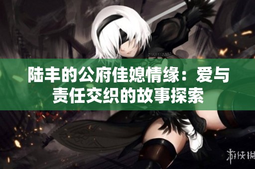 陆丰的公府佳媳情缘：爱与责任交织的故事探索