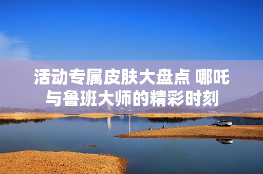 活动专属皮肤大盘点 哪吒与鲁班大师的精彩时刻