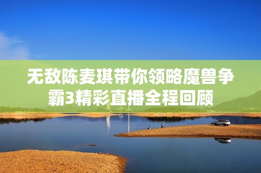 无敌陈麦琪带你领略魔兽争霸3精彩直播全程回顾