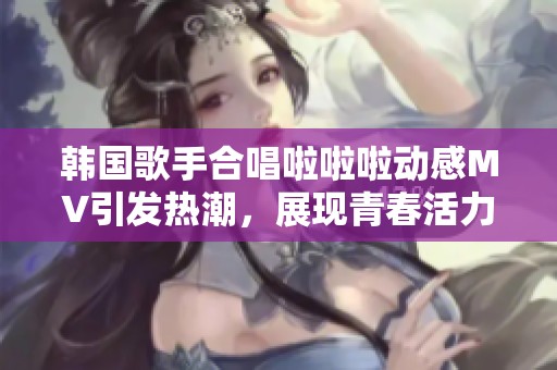 韩国歌手合唱啦啦啦动感MV引发热潮，展现青春活力与魅力