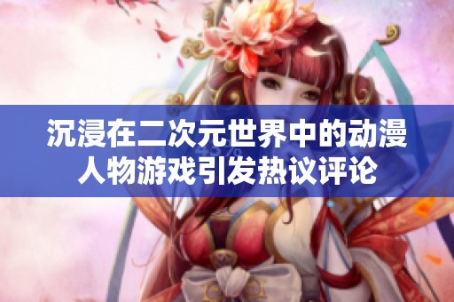 沉浸在二次元世界中的动漫人物游戏引发热议评论