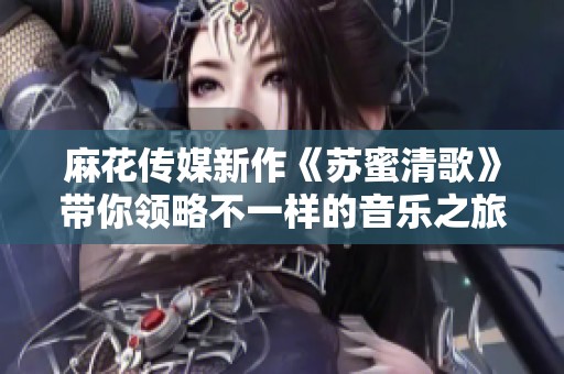 麻花传媒新作《苏蜜清歌》带你领略不一样的音乐之旅