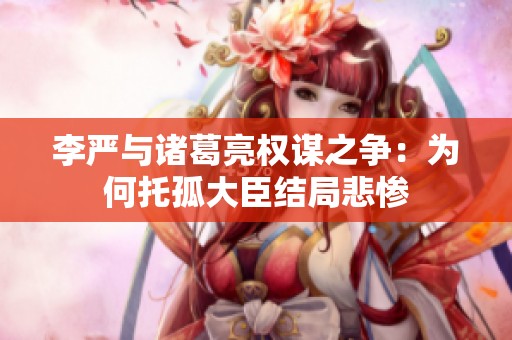 李严与诸葛亮权谋之争：为何托孤大臣结局悲惨