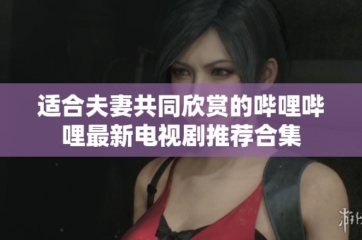 适合夫妻共同欣赏的哔哩哔哩最新电视剧推荐合集