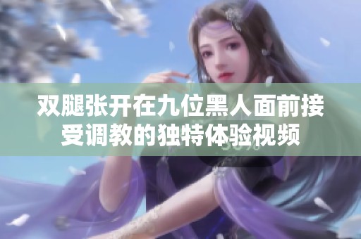 双腿张开在九位黑人面前接受调教的独特体验视频