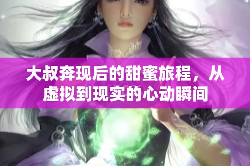 大叔奔现后的甜蜜旅程，从虚拟到现实的心动瞬间
