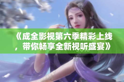 《成全影视第六季精彩上线，带你畅享全新视听盛宴》