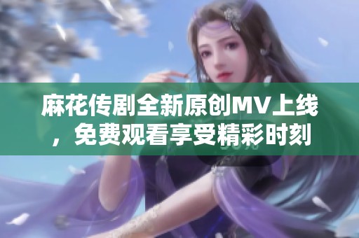 麻花传剧全新原创MV上线，免费观看享受精彩时刻