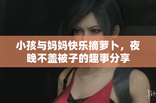 小孩与妈妈快乐摘萝卜，夜晚不盖被子的趣事分享