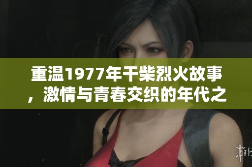 重温1977年干柴烈火故事，激情与青春交织的年代之旅