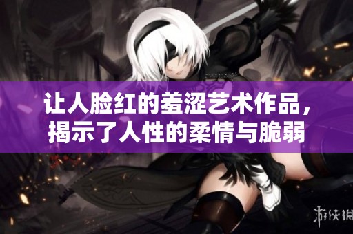让人脸红的羞涩艺术作品，揭示了人性的柔情与脆弱