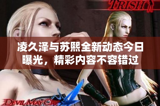 凌久泽与苏熙全新动态今日曝光，精彩内容不容错过
