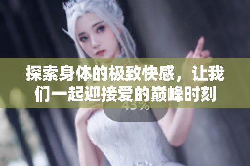 探索身体的极致快感，让我们一起迎接爱的巅峰时刻