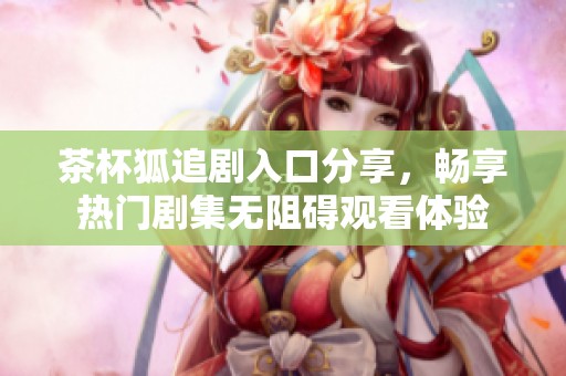 茶杯狐追剧入口分享，畅享热门剧集无阻碍观看体验
