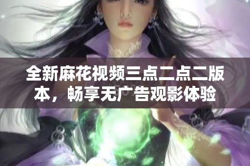 全新麻花视频三点二点二版本，畅享无广告观影体验