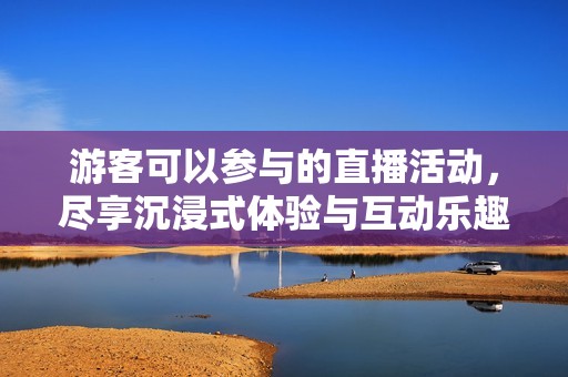 游客可以参与的直播活动，尽享沉浸式体验与互动乐趣