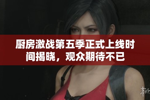 厨房激战第五季正式上线时间揭晓，观众期待不已