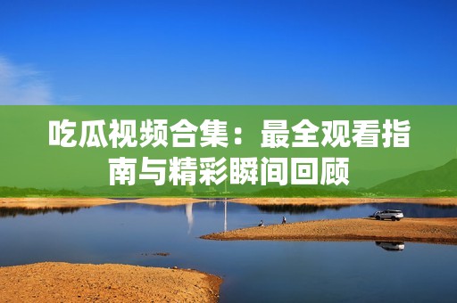 吃瓜视频合集：最全观看指南与精彩瞬间回顾