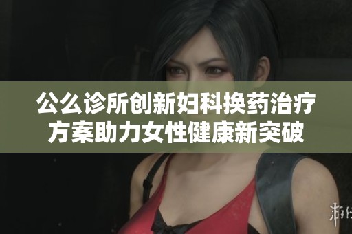公么诊所创新妇科换药治疗方案助力女性健康新突破